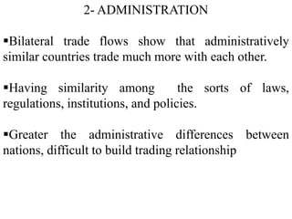 2- ADMINISTRATION
Bilateral trade flows show that administratively
similar countries trade much more with each other.
Having similarity among the sorts of laws,
regulations, institutions, and policies.
Greater the administrative differences between
nations, difficult to build trading relationship
 