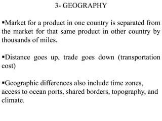 3- GEOGRAPHY
Market for a product in one country is separated from
the market for that same product in other country by
thousands of miles.
Distance goes up, trade goes down (transportation
cost)
Geographic differences also include time zones,
access to ocean ports, shared borders, topography, and
climate.
 