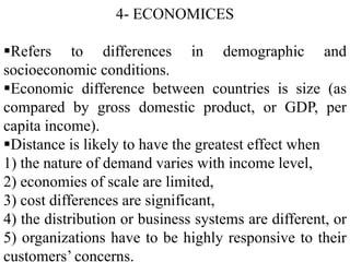 4- ECONOMICES
Refers to differences in demographic and
socioeconomic conditions.
Economic difference between countries is size (as
compared by gross domestic product, or GDP, per
capita income).
Distance is likely to have the greatest effect when
1) the nature of demand varies with income level,
2) economies of scale are limited,
3) cost differences are significant,
4) the distribution or business systems are different, or
5) organizations have to be highly responsive to their
customers’ concerns.
 