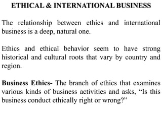 ETHICAL & INTERNATIONAL BUSINESS
The relationship between ethics and international
business is a deep, natural one.
Ethics and ethical behavior seem to have strong
historical and cultural roots that vary by country and
region.
Business Ethics- The branch of ethics that examines
various kinds of business activities and asks, “Is this
business conduct ethically right or wrong?”
 