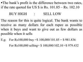 The bank’s profit is the difference between two rates,
if the rate quoted for US $ is Rs. 101.85 – Rs. 102.10
BUY HIGH : SELL LOW
The reason for this is quite logical. The bank wants to
receive as many dollars for each rupee as possible
when it buys and want to give out as few dollars as
possible when it sells
E.g; For Rs100,000 buy =$ 100,000/101.85 = $ 981.836
For Rs100,000 selling= $ 100,000/102.10 =$ 979.432
 