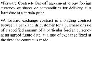 Forward Contract- One-off agreement to buy foreign
currency or shares or commodities for delivery at a
later date at a certain price.
A forward exchange contract is a binding contract
between a bank and its customer for a purchase or sale
of a specified amount of a particular foreign currency
at an agreed future date, at a rate of exchange fixed at
the time the contract is made.
 