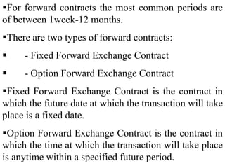 For forward contracts the most common periods are
of between 1week-12 months.
There are two types of forward contracts:
 - Fixed Forward Exchange Contract
 - Option Forward Exchange Contract
Fixed Forward Exchange Contract is the contract in
which the future date at which the transaction will take
place is a fixed date.
Option Forward Exchange Contract is the contract in
which the time at which the transaction will take place
is anytime within a specified future period.
 