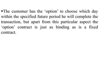 The customer has the ‘option’ to choose which day
within the specified future period he will complete the
transaction, but apart from this particular aspect the
‘option’ contract is just as binding as is a fixed
contract.
 