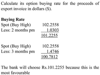 Calculate its option buying rate for the proceeds of
export invoice in dollars ($).
Buying Rate
Spot (Buy High) 102.2558
Less: 2 months pm 1.0303
101.2255
Spot (Buy High) 102.2558
Less: 3 months pm 1.4746
100.7812
The bank will choose Rs.101.2255 because this is the
most favourable
 