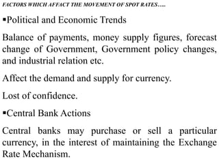 FACTORS WHICH AFFACT THE MOVEMENT OF SPOT RATES…..
Political and Economic Trends
Balance of payments, money supply figures, forecast
change of Government, Government policy changes,
and industrial relation etc.
Affect the demand and supply for currency.
Lost of confidence.
Central Bank Actions
Central banks may purchase or sell a particular
currency, in the interest of maintaining the Exchange
Rate Mechanism.
 