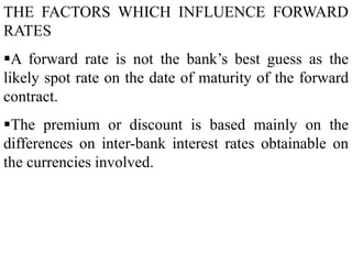 THE FACTORS WHICH INFLUENCE FORWARD
RATES
A forward rate is not the bank’s best guess as the
likely spot rate on the date of maturity of the forward
contract.
The premium or discount is based mainly on the
differences on inter-bank interest rates obtainable on
the currencies involved.
 