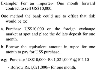 Example: For an importer- One month forward
contract to sell US$10,000.
One method the bank could use to offset that risk
would be to:
a. Purchase US$10,000 on the foreign exchange
market at spot and place the dollars deposit for one
month.
b. Borrow the equivalent amount in rupee for one
month to pay for US$ purchase.
e.g;- Purchase US$10,000=Rs.1,021,000/-@102.10
- Borrow Rs.1,021,000/- for one month.
 
