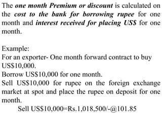 The one month Premium or discount is calculated on
the cost to the bank for borrowing rupee for one
month and interest received for placing US$ for one
month.
Example:
For an exporter- One month forward contract to buy
US$10,000.
Borrow US$10,000 for one month.
Sell US$10,000 for rupee on the foreign exchange
market at spot and place the rupee on deposit for one
month.
Sell US$10,000=Rs.1,018,500/-@101.85
 