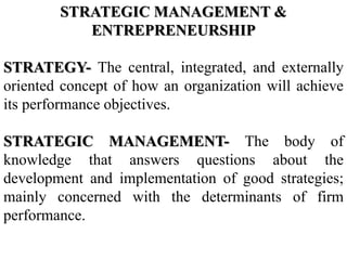 STRATEGIC MANAGEMENT &
ENTREPRENEURSHIP
STRATEGY- The central, integrated, and externally
oriented concept of how an organization will achieve
its performance objectives.
STRATEGIC MANAGEMENT- The body of
knowledge that answers questions about the
development and implementation of good strategies;
mainly concerned with the determinants of firm
performance.
 