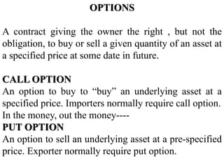 OPTIONS
A contract giving the owner the right , but not the
obligation, to buy or sell a given quantity of an asset at
a specified price at some date in future.
CALL OPTION
An option to buy to “buy” an underlying asset at a
specified price. Importers normally require call option.
In the money, out the money----
PUT OPTION
An option to sell an underlying asset at a pre-specified
price. Exporter normally require put option.
 