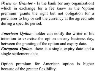 Writer or Grantor - Is the bank (or any organization)
which in exchange for a fee know as the ‘option
premium’ grants the right but not obligation for a
purchaser to buy or sell the currency at the agreed rate
during a specific period.
American Option- holder can notify the writer of his
intention to exercise the option on any business day,
between the granting of the option and expiry date.
European Option- there is a single expiry date and a
single settlement date.
Option premium for American option is higher
because of the greater flexibility.
 