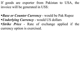 If goods are exporter from Pakistan to USA, the
invoice will be generated in US$:
Base or Counter Currency - would be Pak Rupee
Underlying Currency - would US dollars
Strike Price - Rate of exchange applied if the
currency option is exercised.
 