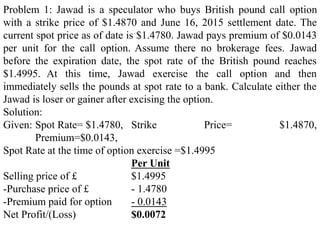 Problem 1: Jawad is a speculator who buys British pound call option
with a strike price of $1.4870 and June 16, 2015 settlement date. The
current spot price as of date is $1.4780. Jawad pays premium of $0.0143
per unit for the call option. Assume there no brokerage fees. Jawad
before the expiration date, the spot rate of the British pound reaches
$1.4995. At this time, Jawad exercise the call option and then
immediately sells the pounds at spot rate to a bank. Calculate either the
Jawad is loser or gainer after excising the option.
Solution:
Given: Spot Rate= $1.4780, Strike Price= $1.4870,
Premium=$0.0143,
Spot Rate at the time of option exercise =$1.4995
Per Unit
Selling price of £ $1.4995
-Purchase price of £ - 1.4780
-Premium paid for option - 0.0143
Net Profit/(Loss) $0.0072
 