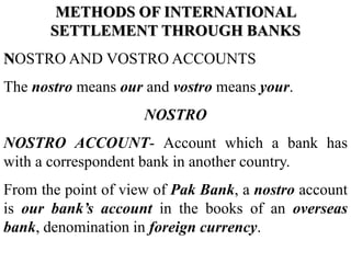 METHODS OF INTERNATIONAL
SETTLEMENT THROUGH BANKS
NOSTRO AND VOSTRO ACCOUNTS
The nostro means our and vostro means your.
NOSTRO
NOSTRO ACCOUNT- Account which a bank has
with a correspondent bank in another country.
From the point of view of Pak Bank, a nostro account
is our bank’s account in the books of an overseas
bank, denomination in foreign currency.
 