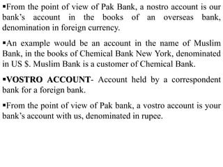 From the point of view of Pak Bank, a nostro account is our
bank’s account in the books of an overseas bank,
denomination in foreign currency.
An example would be an account in the name of Muslim
Bank, in the books of Chemical Bank New York, denominated
in US $. Muslim Bank is a customer of Chemical Bank.
VOSTRO ACCOUNT- Account held by a correspondent
bank for a foreign bank.
From the point of view of Pak bank, a vostro account is your
bank’s account with us, denominated in rupee.
 