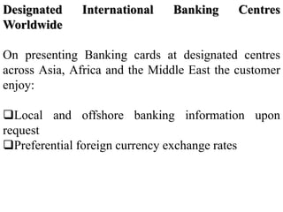 Designated International Banking Centres
Worldwide
On presenting Banking cards at designated centres
across Asia, Africa and the Middle East the customer
enjoy:
Local and offshore banking information upon
request
Preferential foreign currency exchange rates
 