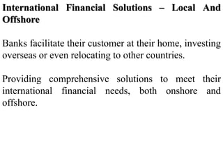 International Financial Solutions – Local And
Offshore
Banks facilitate their customer at their home, investing
overseas or even relocating to other countries.
Providing comprehensive solutions to meet their
international financial needs, both onshore and
offshore.
 