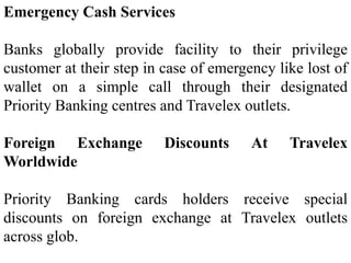 Emergency Cash Services
Banks globally provide facility to their privilege
customer at their step in case of emergency like lost of
wallet on a simple call through their designated
Priority Banking centres and Travelex outlets.
Foreign Exchange Discounts At Travelex
Worldwide
Priority Banking cards holders receive special
discounts on foreign exchange at Travelex outlets
across glob.
 
