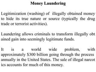 Money Laundering
Legitimization (washing) of illegally obtained money
to hide its true nature or source (typically the drug
trade or terrorist activities).
Laundering allows criminals to transform illegally obt
ained gain into seemingly legitimate funds.
It is a world wide problem, with
approximately $300 billion going through the process
annually in the United States. The sale of illegal narcot
ics accounts for much of this money.
 