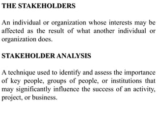 THE STAKEHOLDERS
An individual or organization whose interests may be
affected as the result of what another individual or
organization does.
STAKEHOLDER ANALYSIS
A technique used to identify and assess the importance
of key people, groups of people, or institutions that
may significantly influence the success of an activity,
project, or business.
 