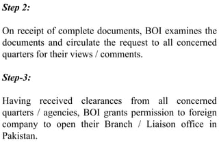 Step 2:
On receipt of complete documents, BOI examines the
documents and circulate the request to all concerned
quarters for their views / comments.
Step-3:
Having received clearances from all concerned
quarters / agencies, BOI grants permission to foreign
company to open their Branch / Liaison office in
Pakistan.
 