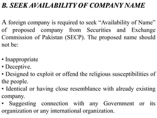 B. SEEK AVAILABILITY OF COMPANY NAME
A foreign company is required to seek “Availability of Name”
of proposed company from Securities and Exchange
Commission of Pakistan (SECP). The proposed name should
not be:
• Inappropriate
• Deceptive.
• Designed to exploit or offend the religious susceptibilities of
the people.
• Identical or having close resemblance with already existing
company.
• Suggesting connection with any Government or its
organization or any international organization.
 