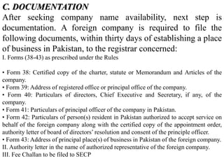 C. DOCUMENTATION
After seeking company name availability, next step is
documentation. A foreign company is required to file the
following documents, within thirty days of establishing a place
of business in Pakistan, to the registrar concerned:
I. Forms (38-43) as prescribed under the Rules
• Form 38: Certified copy of the charter, statute or Memorandum and Articles of the
company.
• Form 39: Address of registered office or principal office of the company.
• Form 40: Particulars of directors, Chief Executive and Secretary, if any, of the
company.
• Form 41: Particulars of principal officer of the company in Pakistan.
• Form 42: Particulars of person(s) resident in Pakistan authorized to accept service on
behalf of the foreign company along with the certified copy of the appointment order,
authority letter of board of directors’ resolution and consent of the principle officer.
• Form 43: Address of principal place(s) of business in Pakistan of the foreign company.
II. Authority letter in the name of authorized representative of the foreign company.
III. Fee Challan to be filed to SECP
 