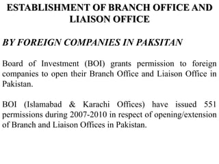ESTABLISHMENT OF BRANCH OFFICE AND
LIAISON OFFICE
BY FOREIGN COMPANIES IN PAKSITAN
Board of Investment (BOI) grants permission to foreign
companies to open their Branch Office and Liaison Office in
Pakistan.
BOI (Islamabad & Karachi Offices) have issued 551
permissions during 2007-2010 in respect of opening/extension
of Branch and Liaison Offices in Pakistan.
 