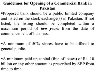 Guidelines for Opening of a Commercial Bank in
Pakistan
Proposed bank should be a public limited company
and listed on the stock exchange(s) in Pakistan. If not
listed, the listing should be completed within a
maximum period of two years from the date of
commencement of business.
A minimum of 50% shares have to be offered to
general public.
A minimum paid up capital (free of losses) of Rs. 10
billion or any other amount as prescribed by SBP from
time to time.
 