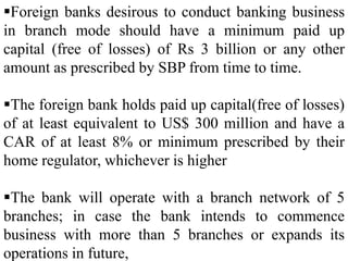 Foreign banks desirous to conduct banking business
in branch mode should have a minimum paid up
capital (free of losses) of Rs 3 billion or any other
amount as prescribed by SBP from time to time.
The foreign bank holds paid up capital(free of losses)
of at least equivalent to US$ 300 million and have a
CAR of at least 8% or minimum prescribed by their
home regulator, whichever is higher
The bank will operate with a branch network of 5
branches; in case the bank intends to commence
business with more than 5 branches or expands its
operations in future,
 