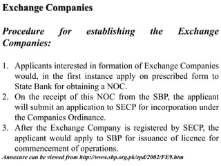Exchange Companies
Procedure for establishing the Exchange
Companies:
1. Applicants interested in formation of Exchange Companies
would, in the first instance apply on prescribed form to
State Bank for obtaining a NOC.
2. On the receipt of this NOC from the SBP, the applicant
will submit an application to SECP for incorporation under
the Companies Ordinance.
3. After the Exchange Company is registered by SECP, the
applicant would apply to SBP for issuance of licence for
commencement of operations.
Annexure can be viewed from http://www.sbp.org.pk/epd/2002/FE9.htm
 