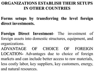 ORGANIZATIONS ESTABLISH THEIR SETUPS
IN OTHER COUNTRIES
Forms setups by transferring the level foreign
direct investments.
Foreign Direct Investment- The investment of
foreign assets into domestic structures, equipment, and
organizations.
ADVANTAGE OF CHOICE OF FOREIGN
LOCATION- Advantages due to choice of foreign
markets and can include better access to raw materials,
less costly labor, key suppliers, key customers, energy,
and natural resources.
 
