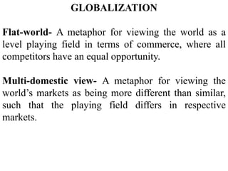 GLOBALIZATION
Flat-world- A metaphor for viewing the world as a
level playing field in terms of commerce, where all
competitors have an equal opportunity.
Multi-domestic view- A metaphor for viewing the
world’s markets as being more different than similar,
such that the playing field differs in respective
markets.
 