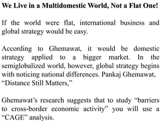 We Live in a Multidomestic World, Not a Flat One!
If the world were flat, international business and
global strategy would be easy.
According to Ghemawat, it would be domestic
strategy applied to a bigger market. In the
semiglobalized world, however, global strategy begins
with noticing national differences. Pankaj Ghemawat,
“Distance Still Matters,”
Ghemawat’s research suggests that to study “barriers
to cross-border economic activity” you will use a
“CAGE” analysis.
 
