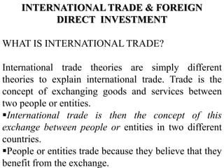 INTERNATIONAL TRADE & FOREIGN
DIRECT INVESTMENT
WHAT IS INTERNATIONAL TRADE?
International trade theories are simply different
theories to explain international trade. Trade is the
concept of exchanging goods and services between
two people or entities.
International trade is then the concept of this
exchange between people or entities in two different
countries.
People or entities trade because they believe that they
benefit from the exchange.
 