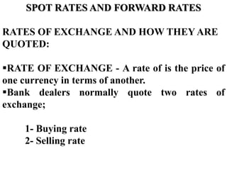 SPOT RATES AND FORWARD RATES
RATES OF EXCHANGE AND HOW THEY ARE
QUOTED:
RATE OF EXCHANGE - A rate of is the price of
one currency in terms of another.
Bank dealers normally quote two rates of
exchange;
1- Buying rate
2- Selling rate
 