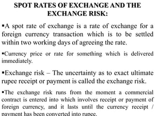 SPOT RATES OF EXCHANGE AND THE
EXCHANGE RISK:
A spot rate of exchange is a rate of exchange for a
foreign currency transaction which is to be settled
within two working days of agreeing the rate.
Currency price or rate for something which is delivered
immediately.
Exchange risk – The uncertainty as to exact ultimate
rupee receipt or payment is called the exchange risk.
The exchange risk runs from the moment a commercial
contract is entered into which involves receipt or payment of
foreign currency, and it lasts until the currency receipt /
payment has been converted into rupee.
 