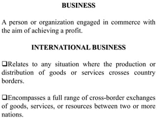 BUSINESS
A person or organization engaged in commerce with
the aim of achieving a profit.
INTERNATIONAL BUSINESS
Relates to any situation where the production or
distribution of goods or services crosses country
borders.
Encompasses a full range of cross-border exchanges
of goods, services, or resources between two or more
nations.
 