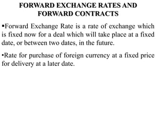 FORWARD EXCHANGE RATES AND
FORWARD CONTRACTS
Forward Exchange Rate is a rate of exchange which
is fixed now for a deal which will take place at a fixed
date, or between two dates, in the future.
•Rate for purchase of foreign currency at a fixed price
for delivery at a later date.
 