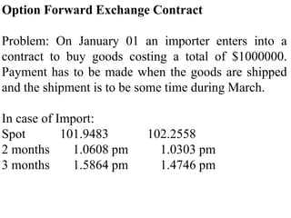 Option Forward Exchange Contract
Problem: On January 01 an importer enters into a
contract to buy goods costing a total of $1000000.
Payment has to be made when the goods are shipped
and the shipment is to be some time during March.
In case of Import:
Spot 101.9483 102.2558
2 months 1.0608 pm 1.0303 pm
3 months 1.5864 pm 1.4746 pm
 