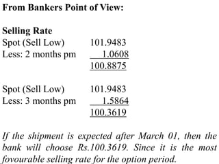 From Bankers Point of View:
Selling Rate
Spot (Sell Low) 101.9483
Less: 2 months pm 1.0608
100.8875
Spot (Sell Low) 101.9483
Less: 3 months pm 1.5864
100.3619
If the shipment is expected after March 01, then the
bank will choose Rs.100.3619. Since it is the most
fovourable selling rate for the option period.
 