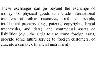 These exchanges can go beyond the exchange of
money for physical goods to include international
transfers of other resources, such as people,
intellectual property (e.g., patents, copyrights, brand
trademarks, and data), and contractual assets or
liabilities (e.g., the right to use some foreign asset,
provide some future service to foreign customers, or
execute a complex financial instrument).
 