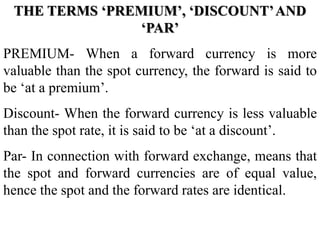 THE TERMS ‘PREMIUM’, ‘DISCOUNT’AND
‘PAR’
PREMIUM- When a forward currency is more
valuable than the spot currency, the forward is said to
be ‘at a premium’.
Discount- When the forward currency is less valuable
than the spot rate, it is said to be ‘at a discount’.
Par- In connection with forward exchange, means that
the spot and forward currencies are of equal value,
hence the spot and the forward rates are identical.
 