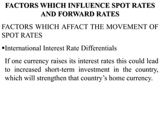 FACTORS WHICH INFLUENCE SPOT RATES
AND FORWARD RATES
FACTORS WHICH AFFACT THE MOVEMENT OF
SPOT RATES
International Interest Rate Differentials
If one currency raises its interest rates this could lead
to increased short-term investment in the country,
which will strengthen that country’s home currency.
 