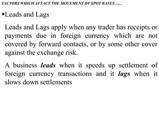 FACTORS WHICH AFFACT THE MOVEMENT OF SPOT RATES…....
Leads and Lags
Leads and Lags apply when any trader has receipts or
payments due in foreign currency which are not
covered by forward contacts, or by some other cover
against the exchange risk.
A business leads when it speeds up settlement of
foreign currency transactions and it lags when it
slows down settlements
 