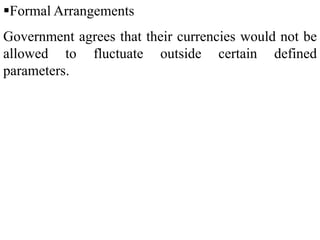 Formal Arrangements
Government agrees that their currencies would not be
allowed to fluctuate outside certain defined
parameters.
 