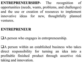 ENTREPRENEURSHIP- The recognition of
opportunities (needs, wants, problems, and challenges)
and the use or creation of resources to implement
innovative ideas for new, thoughtfully planned
ventures.
ENTREPRENEUR
A person who engages in entrepreneurship.
A person within an established business who takes
direct responsibility for turning an idea into a
profitable finished product through assertive risk
taking and innovation.
 