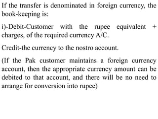 If the transfer is denominated in foreign currency, the
book-keeping is:
i)-Debit-Customer with the rupee equivalent +
charges, of the required currency A/C.
Credit-the currency to the nostro account.
(If the Pak customer maintains a foreign currency
account, then the appropriate currency amount can be
debited to that account, and there will be no need to
arrange for conversion into rupee)
 