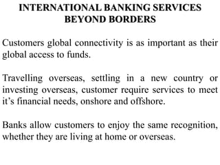 INTERNATIONAL BANKING SERVICES
BEYOND BORDERS
Customers global connectivity is as important as their
global access to funds.
Travelling overseas, settling in a new country or
investing overseas, customer require services to meet
it’s financial needs, onshore and offshore.
Banks allow customers to enjoy the same recognition,
whether they are living at home or overseas.
 